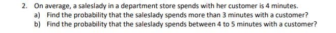 2. On average, a saleslady in a department store spends with her customer is 4 minutes.
a) Find the probability that the saleslady spends more than 3 minutes with a customer?
b) Find the probability that the saleslady spends between 4 to 5 minutes with a customer?