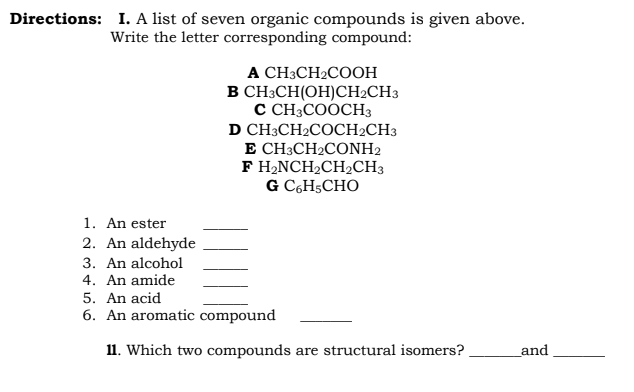 Directions: I. A list of seven organic compounds is given above.
Write the letter corresponding compound:
1. An ester
2. An aldehyde
3. An alcohol
4. An amide
A CH3CH₂COOH
CH3CH(OH)CH₂CH3
C CH3COOCH3
CH3CH₂COCH2CH3
B
D
E CH3CH2CONH2
F H₂NCH₂CH₂CH3
G C6H5CHO
5. An acid
6. An aromatic compound
11. Which two compounds are structural isomers?
and