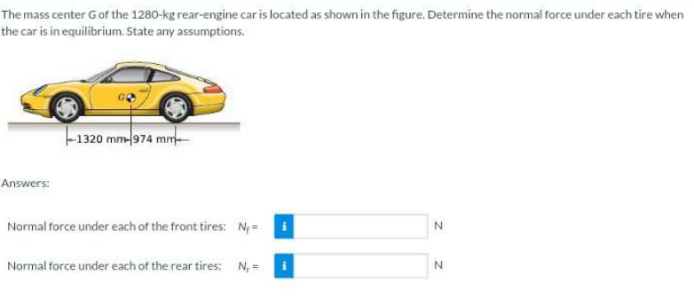 The mass center G of the 1280-kg rear-engine car is located as shown in the figure. Determine the normal force under each tire when
the car is in equilibrium. State any assumptions.
Answers:
-1320 mm-974 mm
Normal force under each of the front tires: N₁=
Normal force under each of the rear tires: N₁=
N
N