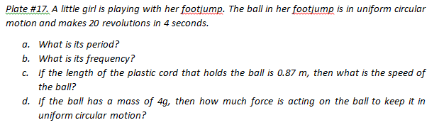 Plate #17. A little girl is playing with her footjump. The ball in her footjump is in uniform circular
motion and makes 20 revolutions in 4 seconds.
a. What is its period?
b. What is its frequency?
c. If the length of the plastic cord that holds the ball is 0.87 m, then what is the speed of
the ball?
d. If the ball has a mass of 4g, then how much force is acting on the ball to keep it in
uniform circular motion?
