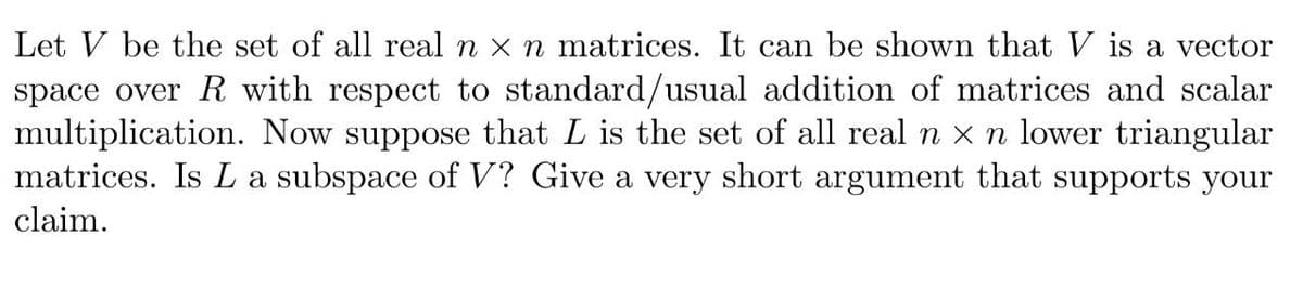 Let V be the set of all real n x n matrices. It can be shown that V is a vector
space over R with respect to standard/usual addition of matrices and scalar
multiplication. Now suppose that L is the set of all real n x n lower triangular
matrices. Is L a subspace of V? Give a very short argument that supports your
claim.
