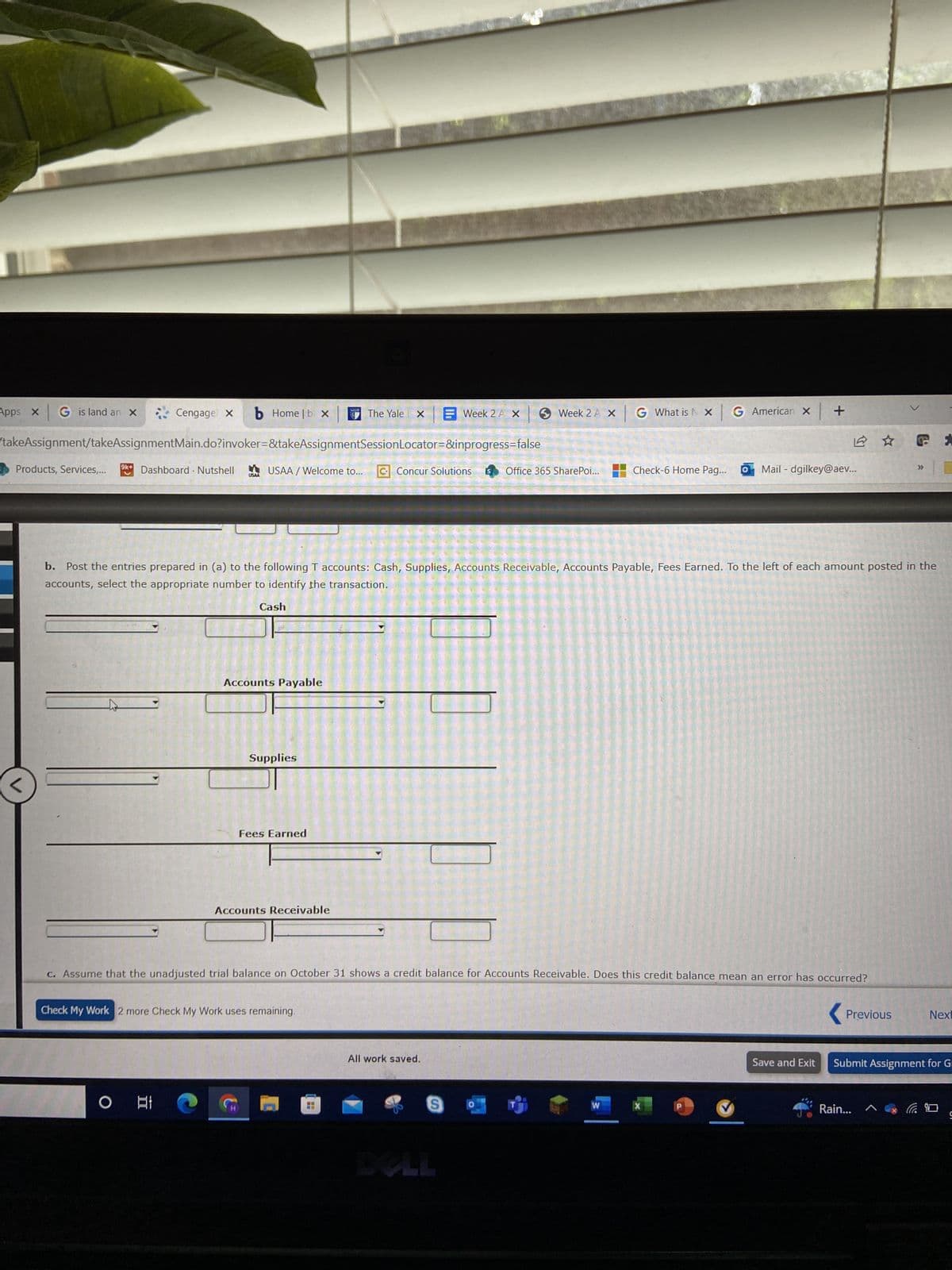 Apps x G is land an X
Cengage X b Home |bx
takeAssignment/takeAssignmentMain.do?invoker=&takeAssignmentSessionLocator=&inprogress=false
Products, Services,... 9k+ Dashboard. Nutshell
v
USAA
。바
Cash
USAA/Welcome to... GConcur Solutions S Office 365 SharePoi...
Accounts Payable
Supplies
Fees Earned
The Yale X
b. Post the entries prepared in (a) to the following T accounts: Cash, Supplies, Accounts Receivable, Accounts Payable, Fees Earned. To the left of each amount posted in the
accounts, select the appropriate number to identify the transaction.
Accounts Receivable
Check My Work 2 more Check My Work uses remaining.
Week 2 A X
Week 2 A X G What is X G American x +
c. Assume that the unadjusted trial balance on October 31 shows a credit balance for Accounts Receivable. Does this credit balance mean an error has occurred?
All work saved.
S
Check-6 Home Pag... O Mail-dgilkey@aev...
W
Previous
GE
>>>
Rain...
Next
Save and Exit Submit Assignment for Gr
9