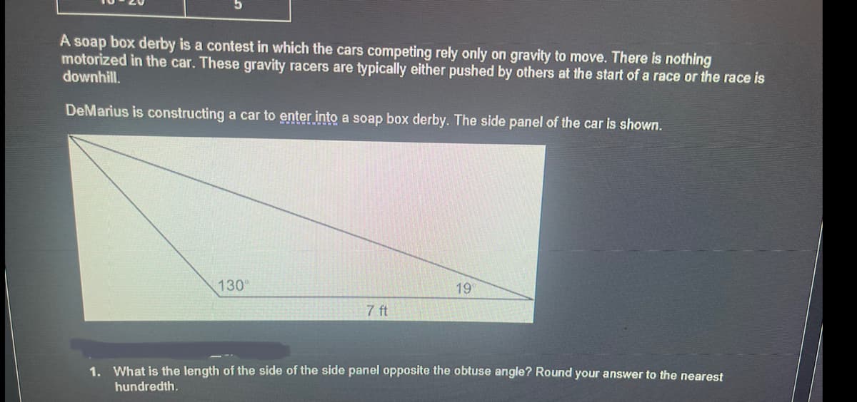 A soap box derby is a contest in which the cars competing rely only on gravity to move. There is nothing
motorized in the car. These gravity racers are typically either pushed by others at the start of a race or the race is
downhill.
DeMarius is constructing a car to enter into a soap box derby. The side panel of the car is shown.
130⁰
7 ft
19
1. What is the length of the side of the side panel opposite the obtuse angle? Round your answer to the nearest
hundredth.