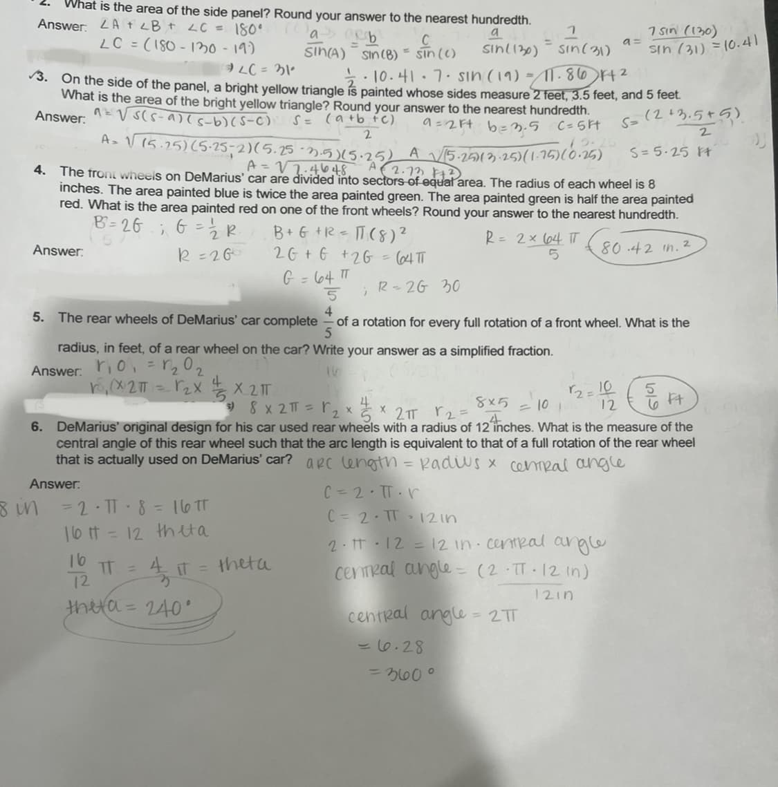 What is the area of the side panel? Round your answer to the nearest hundredth.
า
Answer. LA + LB + LC = 180°
(as arb
a
LC = (180-130 - 19)
LC = 31°
SIN(A) Sin (B) = sin (c)
sin (c) sin(130) = sin(31)
3. On the side of the panel, a bright yellow triangle is painted whose sides measure 2 feet, 3.5 feet, and 5 feet.
12/2·10.41·7· sin (19) = 11.86 F4²
What is the area of the bright yellow triangle? Round your answer to the nearest hundredth.
Answer:
a = √s(s-a) (s-b) (S-C) S = (a+b+c)
9=2ft b=3.5 C=5F
Answer:
5. The
2
A₂ √ (5.25) (5-25-2)(5.25 -2.5) (5.25) A √√/15-25)(3-25)(1-15)(0-25)
A = √2.4648
A €2.73 +²
4. The front wheels on DeMarius' car are divided into sectors of equal area. The radius of each wheel is 8
inches. The area painted blue is twice the area painted green. The area painted green is half the area painted
red. What is the area painted red on one of the front wheels? Round your answer to the nearest hundredth.
B=26
; G = 1/2 R₁
R = 26
80.42 in. 2
B + G + R = 11 (8) ²
2G + 6 +26 = 64 TT
G = 64 πT
5 )
4
6.
radius, in feet, of a rear wheel on the car? Write your answer as a simplified fraction.
Answer:
r₁0₁ = 1₂0₂
r. (x2π) ) = √₂x
16
8 in
= 2 · TT - 8 = 16 TT
16 t = 12 th eta
1/2 T
thera= 240°
IT =
R-26 30
wheels of DeMarius' car complete of a rotation for every full rotation of a front wheel. What is the
5
X 2 IT
s) 8 x 2π = ₂ x
2
√2=1025 Ft
8x5
= 10 1
2TT 2
DeMarius' original design for his car used rear wheels with a radius of 12 inches. What is the measure of the
central angle of this rear wheel such that the arc length is equivalent to that of a full rotation of the rear wheel
that is actually used on DeMarius' car? apc length = Radius x central angle
Answer:
theta
2
R = 2 × 64 TT
5
X
a=
C = 2.TT. V
C = 2 · TT 12in
2. π 12 = 12 in central angle
central angle = (2-TT-12 (n)
1210
7 sin (130)
Sin (31) = 10.41
central angle = 2 TT
= 6.28
= 360°
5= (2+3.5+5)
2
S=5.25 ft