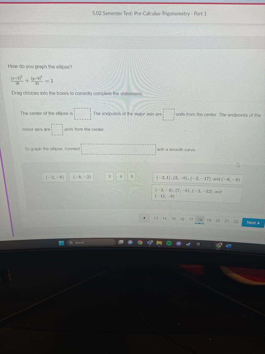 How do you graph the ellipse?
(2+2)² + (x+8)²
16
=
81 1
Drag choices into the boxes to correctly complete the statements.
The center of the ellipse is
minor axis are i
To graph the ellipse, connect
5.02 Semester Test: Pre-Calculus-Trigonometry - Part 1
units from the center.
(-2,-8) (-8,-2)
H Q Search
The endpoints of the major axis are
9
4
6
4 K1
r- -----
units from the center. The endpoints of the
with a smooth curve.
(-2, 1), (2,-8), (-2,-17), and (-6, -8)
(-2,-4), (7,-8), (-2,-12), and
(-11,-8)
W
13 14 15 16 17 18 19 20 21 22
EPIC
C
Next ▸