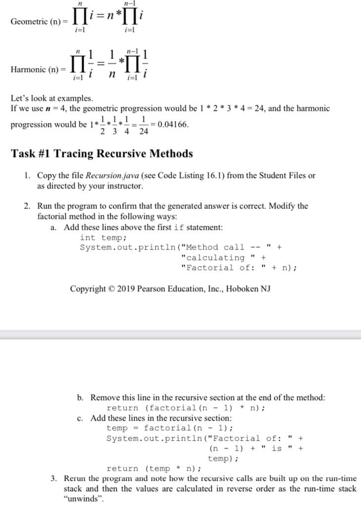 n-1
Geometric (n) =
i=1
i=1
1
1
*
n-1
П
%3D
Harmonic (n) =
i=1
n
Let's look at examples.
If we use n = 4, the geometric progression would be 1 * 2 * 3 * 4 = 24, and the harmonic
1.1.1
1
progression would be 1*
-= 0.04166.
2 3 4 24
Task #1 Tracing Recursive Methods
1. Copy the file Recursion.java (see Code Listing 16.1) from the Student Files or
as directed by your instructor.
2. Run the program to confirm that the generated answer is correct. Modify the
factorial method in the following ways:
a. Add these lines above the first if statement:
int temp;
System.out.println ("Method call --
" +
"calculating "
"Factorial of: " + n);
+
Copyright © 2019 Pearson Education, Inc., Hoboken NJ
b. Remove this line in the recursive section at the end of the method:
return (factorial (n - 1) * n);
c. Add these lines in the recursive section:
temp = factorial (n - 1);
System.out.println ("Factorial of: "
(n - 1) + " is "
temp);
return (temp * n);
3. Rerun the program and note how the recursive calls are built up on the run-time
stack and then the values are calculated in reverse order as the run-time stack
"unwinds".
