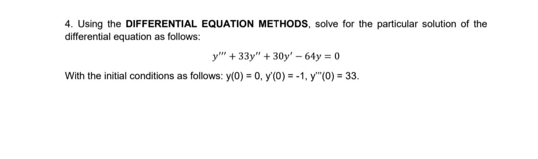 4. Using the DIFFERENTIAL EQUATION METHODS, solve for the particular solution of the
differential equation as follows:
y" + 33y" + 30y' – 64y = 0
With the initial conditions as follows: y(0) = 0, y'(0) = -1, y"(0) = 33.
