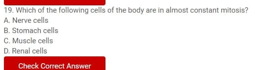 19. Which of the following cells of the body are in almost constant mitosis?
A. Nerve cells
B. Stomach cells
C. Muscle cells
D. Renal cells
Check Correct Answer
