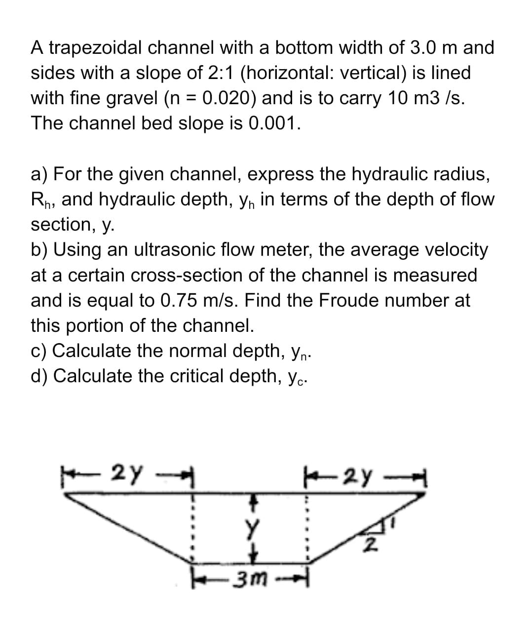 A trapezoidal channel with a bottom width of 3.0 m and
sides with a slope of 2:1 (horizontal: vertical) is lined
with fine gravel (n = 0.020) and is to carry 10 m3/s.
The channel bed slope is 0.001.
a) For the given channel, express the hydraulic radius,
Rh, and hydraulic depth, y, in terms of the depth of flow
section, y.
b) Using an ultrasonic flow meter, the average velocity
at a certain cross-section of the channel is measured
and is equal to 0.75 m/s. Find the Froude number at
this portion of the channel.
c) Calculate the normal depth, yn.
d) Calculate the critical depth, yc.
2Y
3m
124