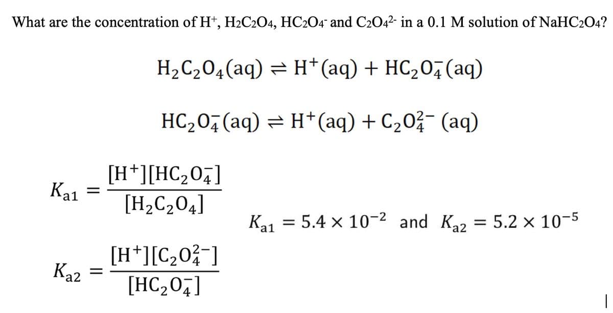 What are the concentration of H+, H2C2O4, HC2O4 and C2O4²- in a 0.1 M solution of NaHC204?
H₂C₂O4 (aq) = H+ (aq) + HC₂O4 (aq)
HC₂O4 (aq) = H+ (aq) + C₂02 (aq)
Kal
K₁1 = 5.4 x 10-² and Kaz
Kal
= 5.2 x 10-5
Kaz
=
[H*][HC2O4]
[H₂C₂04]
[H+][C₂0²/¯]
[HC₂04]