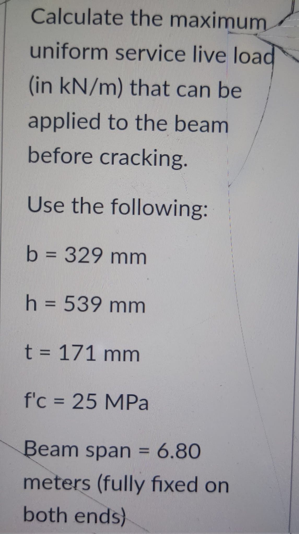 Calculate the maximum.
uniform service live load
(in kN/m) that can be
applied to the beam
before cracking.
Use the following:
b = 329 mm
h = 539 mm
t = 171 mm
f'c = 25 MPa
Beam span = 6.80
meters (fully fixed on
both ends)