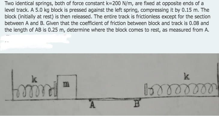 Two identical springs, both of force constant k=200 N/m, are fixed at opposite ends of a
level track. A 5.0 kg block is pressed against the left spring, compressing it by 0.15 m. The
block (initially at rest) is then released. The entire track is frictionless except for the section
between A and B. Given that the coefficient of friction between block and track is 0.08 and
the length of AB is 0.25 m, determine where the block comes to rest, as measured from A.
hord L
m
1oooooooo
m
A