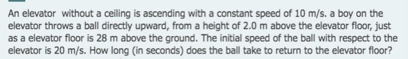 An elevator without a ceiling is ascending with a constant speed of 10 m/s. a boy on the
elevator throws a ball directly upward, from a height of 2.0 m above the elevator floor, just
as a elevator floor is 28 m above the ground. The initial speed of the ball with respect to the
elevator is 20 m/s. How long (in seconds) does the ball take to return to the elevator floor?