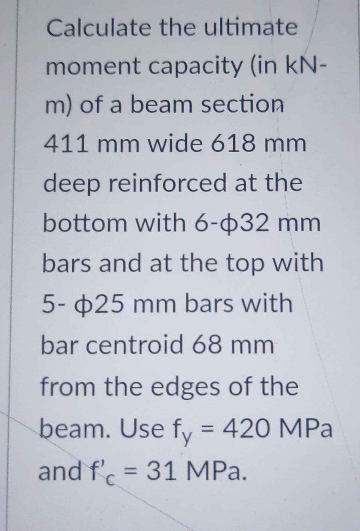 Calculate the ultimate
moment capacity (in kN-
m) of a beam section
411 mm wide 618 mm
deep reinforced at the
bottom with 6-32 mm
bars and at the top with
5-25 mm bars with
bar centroid 68 mm
from the edges of the
beam. Use fy = 420 MPa
and f'c = 31 MPa.