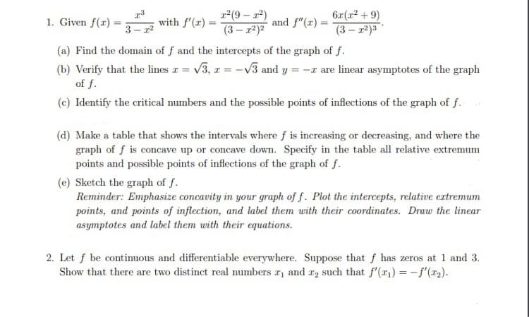 r(9 – x2)
(3 – 2)2
6x (r2 + 9)
1. Given f(r) =
with f'(x) =
and f"(x) =
3 - 12
(3 – 12)3
(a) Find the domain of f and the intercepts of the graph of f.
(b) Verify that the lines r = v3, z = -v3 and y = -r are linear asymptotes of the graph
of f.
(c) Identify the critical numbers and the possible points of inflections of the graph of f.
(d) Make a table that shows the intervals where f is increasing or decreasing, and where the
graph of f is concave up or concave down. Specify in the table all relative extremum
points and possible points of inflections of the graph of f.
(e) Sketch the graph of f.
Reminder: Emphasize concavity in your graph of f. Plot the intercepts, relative extremum
points, and points of inflection, and label them with their coordinates. Draw the linear
asymptotes and label them with their equations.
2. Let f be continuous and differentiable everywhere. Suppose that f has zeros at 1 and 3.
Show that there are two distinct real numbers r and r2 such that f'(r1) = -f'(x2).
