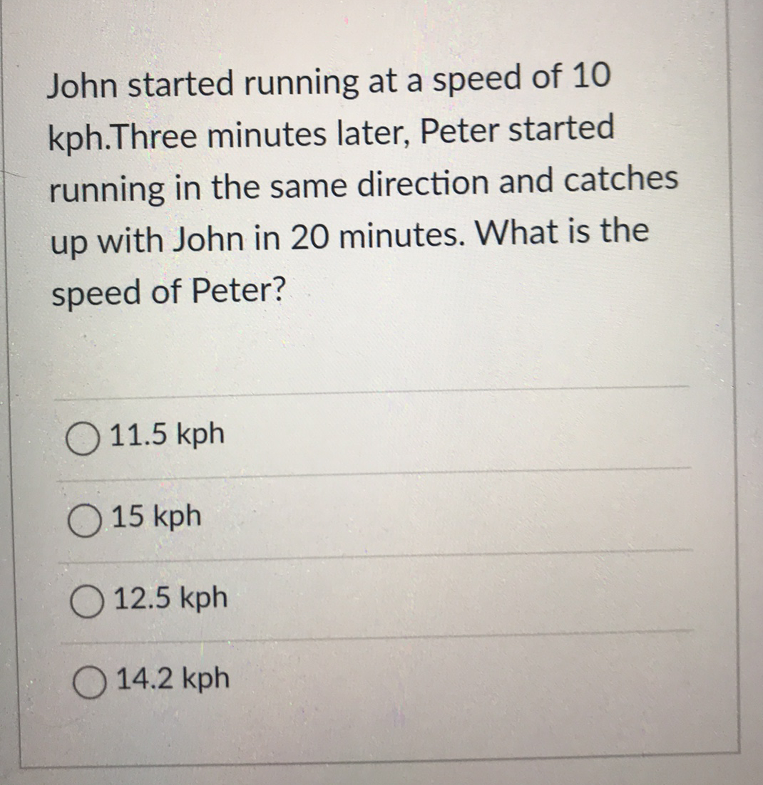 John started running at a speed of 10
kph.Three minutes later, Peter started
running in the same direction and catches
up with John in 20 minutes. What is the
speed of Peter?
O 11.5 kph
15 kph
12.5 kph
14.2 kph
