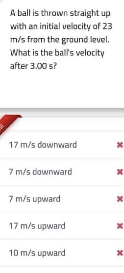 A ball is thrown straight up
with an initial velocity of 23
m/s from the ground level.
What is the ball's velocity
after 3.00 s?
17 m/s downward
7 m/s downward
7 m/s upward
17 m/s upward
10 m/s upward
