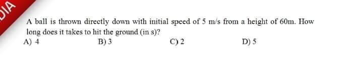 DIA
A ball is thrown directly down with initial speed of 5 m/s from a height of 60m. How
long does it takes to hit the ground (in s)?
A) 4
B) 3
C) 2
D) 5
