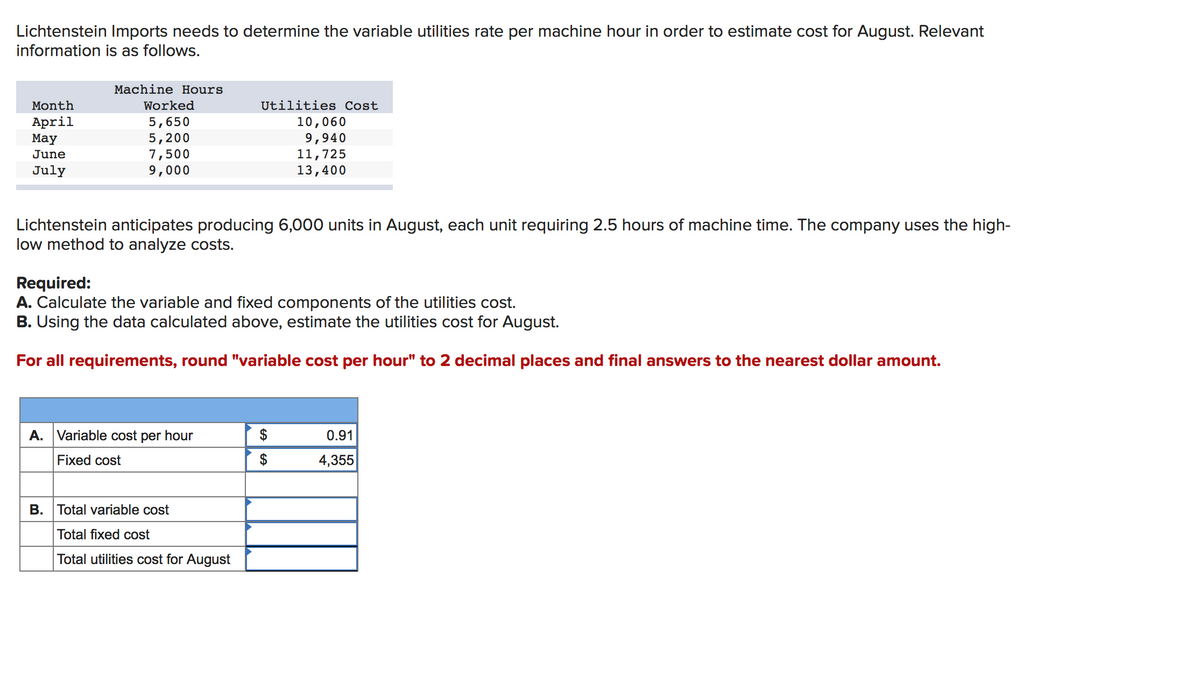 Lichtenstein Imports needs to determine the variable utilities rate per machine hour in order to estimate cost for August. Relevant
information is as follows.
Machine Hours
Month
Worked
Utilities Cost
April
Мay
5,650
5,200
7,500
9,000
10,060
9,940
11,725
13,400
June
July
Lichtenstein anticipates producing 6,000 units in August, each unit requiring 2.5 hours of machine time. The company uses the high-
low method to analyze costs.
Required:
A. Calculate the variable and fixed components of the utilities cost.
B. Using the data calculated above, estimate the utilities cost for August.
For all requirements, round "variable cost per hour" to 2 decimal places and final answers to the nearest dollar amount.
A. Variable cost per hour
$
0.91
Fixed cost
$
4,355
B. Total variable cost
Total fixed cost
Total utilities cost for August
