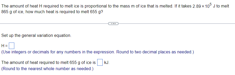 The amount of heat H required to melt ice is proportional to the mass m of ice that is melted. If it takes 2.89 x 10° J to melt
865 g of ice, how much heat is required to melt 655 g?
Set up the general variation equation.
H =
(Use integers or decimals for any numbers in the expression. Round to two decimal places as needed.)
The amount of heat required to melt 655 g of ice is
kJ.
(Round to the nearest whole number as needed.)
