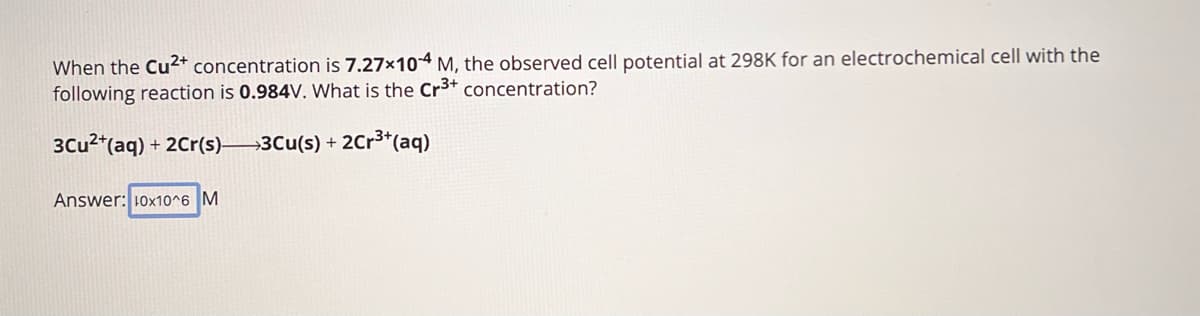 When the Cu2+ concentration is 7.27x104 M, the observed cell potential at 298K for an electrochemical cell with the
following reaction is 0.984V. What is the Cr3+ concentration?
3Cu2+(aq) + 2Cr(s) 3Cu(s) + 2Cr3+(aq)
Answer: 10x10^6 M