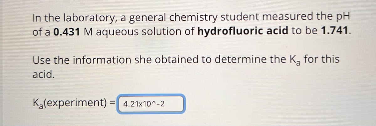 In the laboratory, a general chemistry student measured the pH
of a 0.431 M aqueous solution of hydrofluoric acid to be 1.741.
Use the information she obtained to determine the Ka for this
acid.
Ka(experiment) = 4.21x10^-2