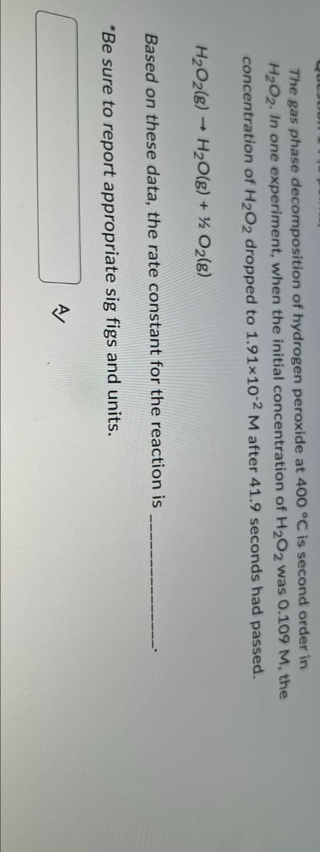 The gas phase decomposition of hydrogen peroxide at 400 °C is second order in
H₂O2. In one experiment, when the initial concentration of H₂O2 was 0.109 M, the
concentration of H₂O2 dropped to 1.91×10-2 M after 41.9 seconds had passed.
H₂O2(8)→ H₂O(g) + ½ O₂(g)
Based on these data, the rate constant for the reaction is
*Be sure to report appropriate sig figs and units.