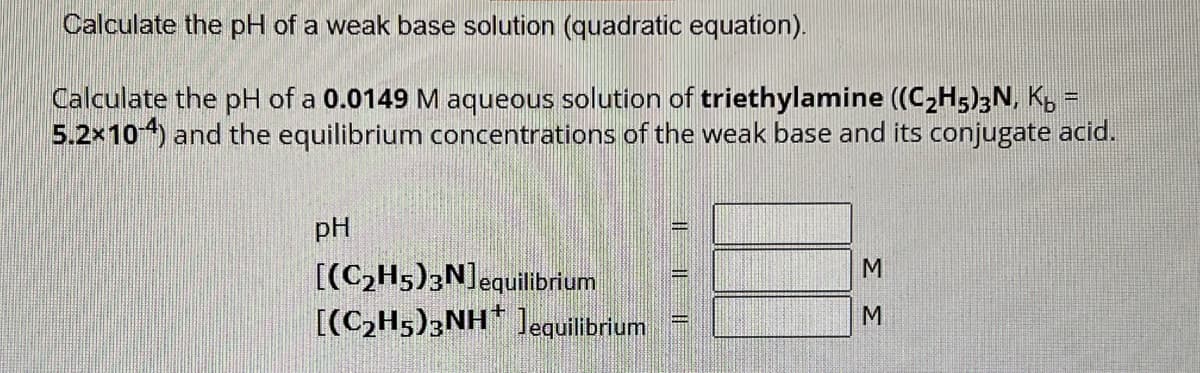 Calculate the pH of a weak base solution (quadratic equation).
Calculate the pH of a 0.0149 M aqueous solution of triethylamine ((C₂H5)3N, K₂ =
5.2x10-4) and the equilibrium concentrations of the weak base and its conjugate acid.
pH
[(C₂H5)3N] equilibrium
[(C₂H5)3NH Jequilibrium
IE
II
33