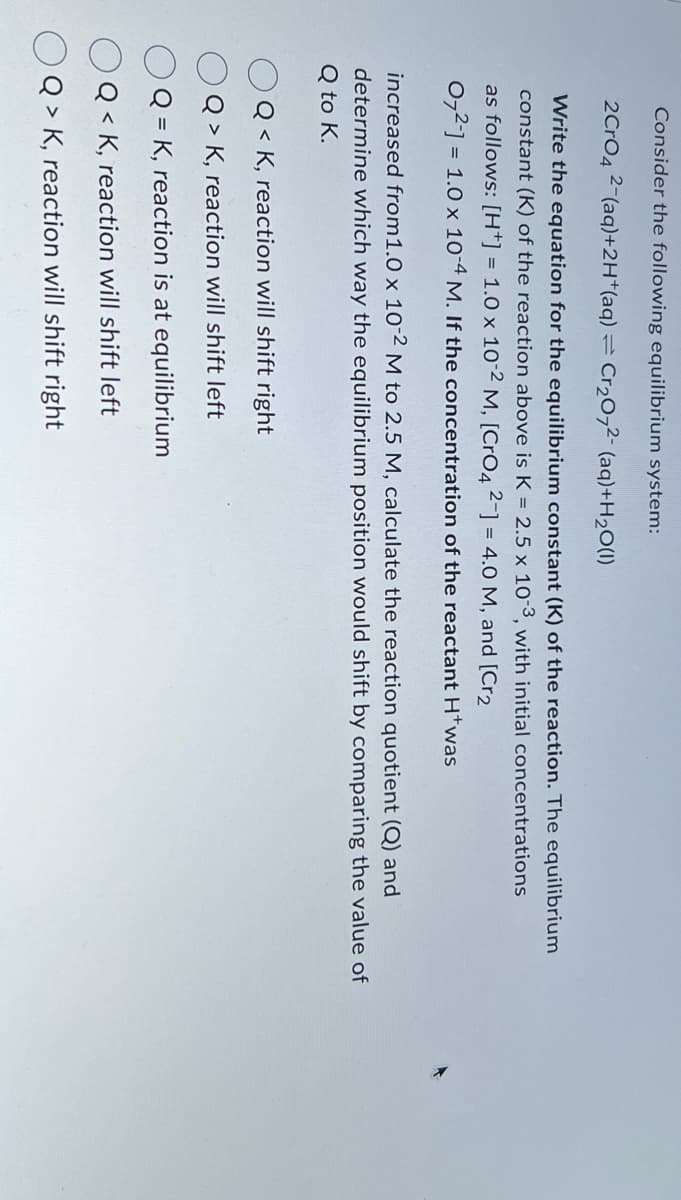 Consider the following equilibrium system:
2CrO4 2-(aq)+2H+(aq) 12 Cr2O72 (aq)+H2O(1)
Write the equation for the equilibrium constant (K) of the reaction. The equilibrium
constant (K) of the reaction above is K = 2.5 x 10-3, with initial concentrations
as follows: [H+] = 1.0 x 10-2 M, [CrO4 2-] = 4.0 M, and [Cr2
072] = 1.0 x 10-4 M. If the concentration of the reactant H+was
increased from1.0 x 10-2 M to 2.5 M, calculate the reaction quotient (Q) and
determine which way the equilibrium position would shift by comparing the value of
Q to K.
Q<K, reaction will shift right
Q> K, reaction will shift left
Q=K, reaction is at equilibrium
Q<K, reaction will shift left
Q> K, reaction will shift right