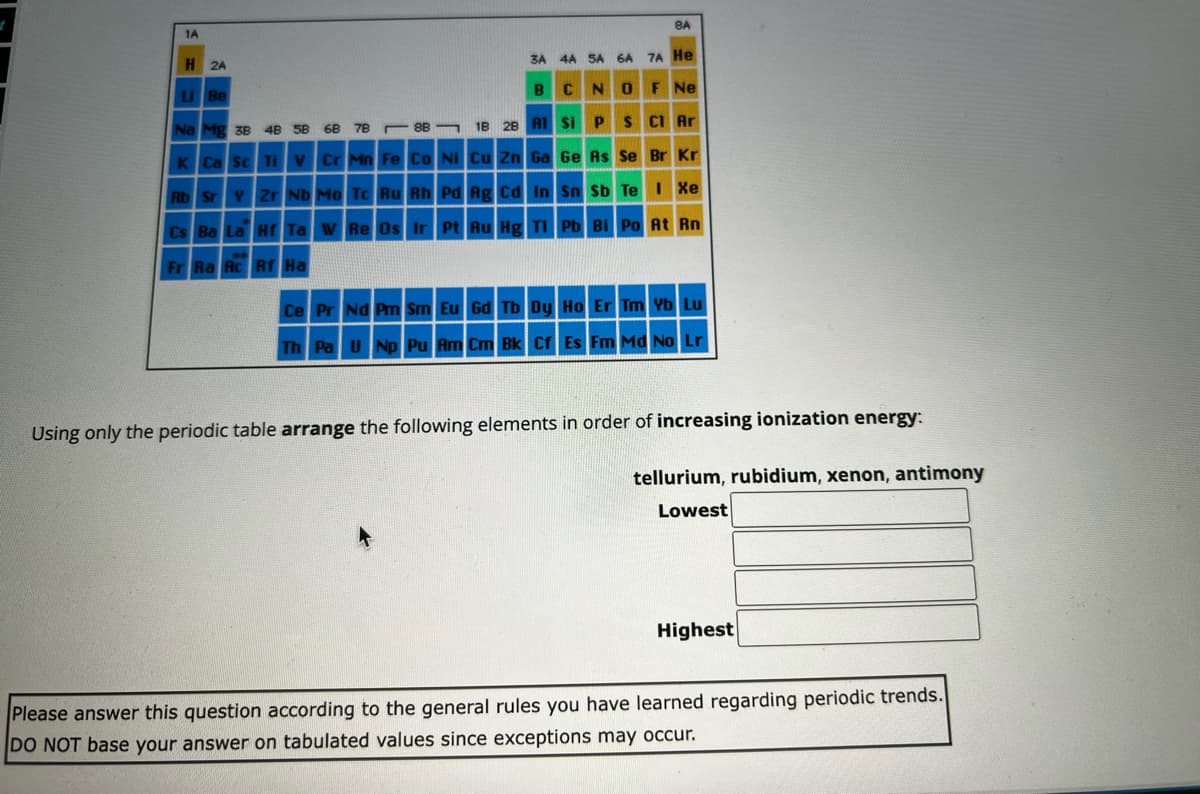 1A
H
2A
Li Be
Na Mg 3B 4B 5B 68 7B
88
K Ca Sc Ti V Cr Mn Fe Co Ni
8A
3A 4A SA 6A 7A He
CN
Ne
18 28 Al Si P S
Cu Zn Ga
Ge As Se Br Kr
Rb Sr Y Zr Nb Mo Tc Ru Rh Pd
Ag Cd In Sn Sb Te I Xe
Cs Ba La Hf Ta W Re Os Ir Pt Au Hg Tl Pb Bi Po At Rn
Fr Ra Rc Rf Ha
Ce Pr Nd Pm Sm Eu Gd Tb Dy Ho Er Tm Yb Lu
Th Pa U Np Pu Am Cm Bk Cf Es Fm Md No Lr
Using only the periodic table arrange the following elements in order of increasing ionization energy:
tellurium, rubidium, xenon, antimony
Lowest
Highest
Please answer this question according to the general rules you have learned regarding periodic trends.
DO NOT base your answer on tabulated values since exceptions may occur.