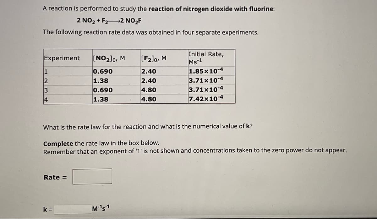 A reaction is performed to study the reaction of nitrogen dioxide with fluorine:
2 NO₂+ F22 NO2₂F
The following reaction rate data was obtained in four separate experiments.
Experiment [NO₂]0, M
0.690
1.38
0.690
1.38
L234
1
Rate =
k=
[F2]0, M
2.40
2.40
4.80
4.80
What is the rate law for the reaction and what is the numerical value of k?
Complete the rate law in the box below.
Remember that an exponent of '1' is not shown and concentrations taken to the zero power do not appear.
M-15-1
Initial Rate,
Ms-1
1.85x10-4
3.71x10-4
3.71x10-4
7.42x10-4