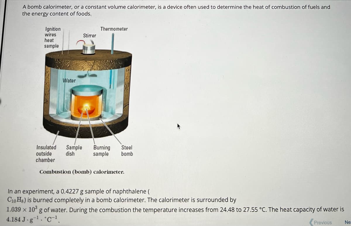 A bomb calorimeter, or a constant volume calorimeter, is a device often used to determine the heat of combustion of fuels and
the energy content of foods.
Ignition
wires
heat
sample
Water
Stirrer
Thermometer
Insulated Sample Burning Steel
outside dish
sample
bomb
chamber
Combustion (bomb) calorimeter.
In an experiment, a 0.4227 g sample of naphthalene (
C10 Hs) is burned completely in a bomb calorimeter. The calorimeter is surrounded by
1.039 x 10³ g of water. During the combustion the temperature increases from 24.48 to 27.55 °C. The heat capacity of water is
4.184 J.g¹. C¹.
Previous
Ne