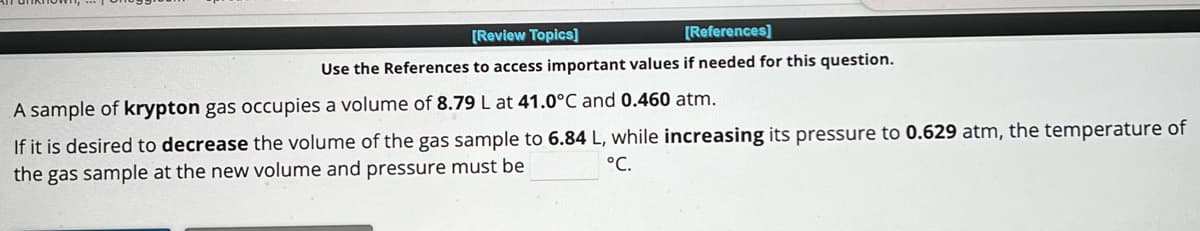 [Review Topics]
[References]
Use the References to access important values if needed for this question.
A sample of krypton gas occupies a volume of 8.79 L at 41.0°C and 0.460 atm.
If it is desired to decrease the volume of the gas sample to 6.84 L, while increasing its pressure to 0.629 atm, the temperature of
°C.
the gas sample at the new volume and pressure must be