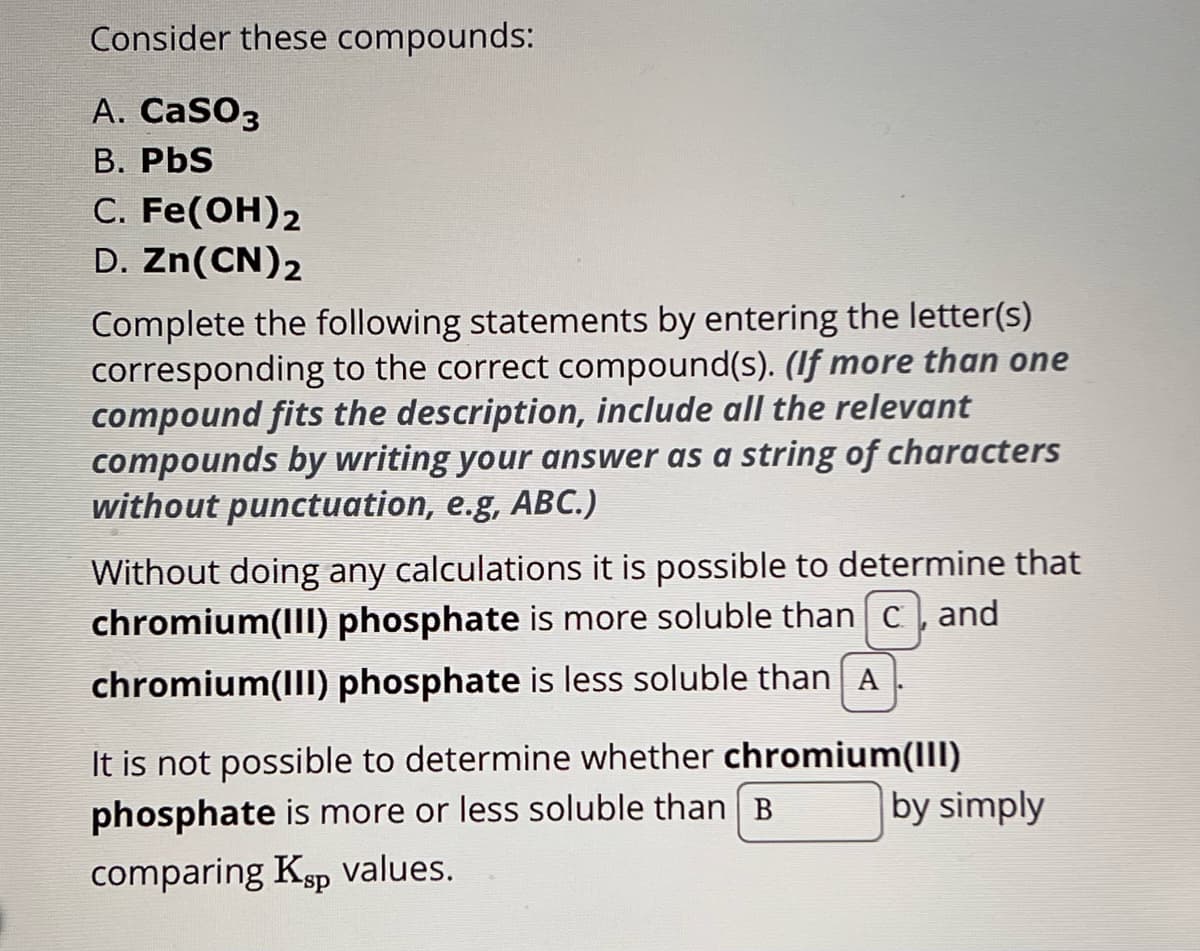 Consider these compounds:
A. CaSO3
B. PbS
C. Fe(OH)2
D. Zn(CN)2
Complete the following statements by entering the letter(s)
corresponding to the correct compound(s). (If more than one
compound fits the description, include all the relevant
compounds by writing your answer as a string of characters
without punctuation, e.g, ABC.)
Without doing any calculations it is possible to determine that
chromium(III) phosphate is more soluble than c, and
chromium(III) phosphate is less soluble than A
It is not possible to determine whether chromium(III)
phosphate is more or less soluble than B
comparing Ksp values.
by simply