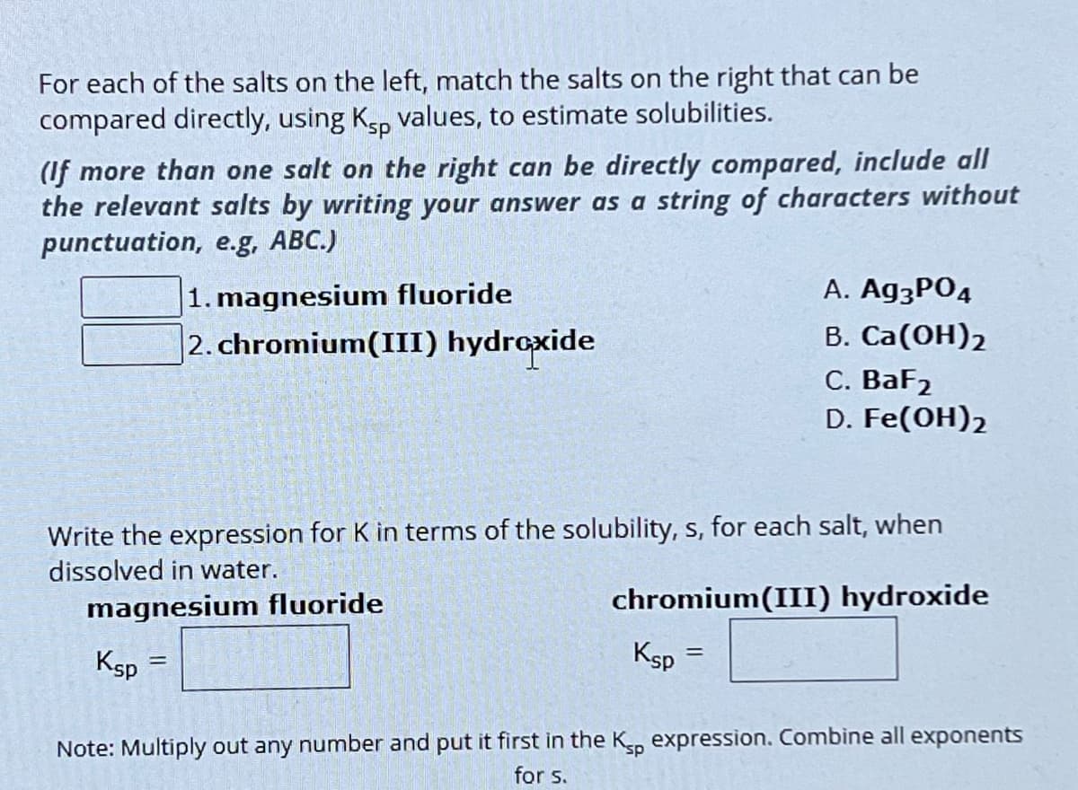 For each of the salts on the left, match the salts on the right that can be
compared directly, using Ksp values, to estimate solubilities.
(If more than one salt on the right can be directly compared, include all
the relevant salts by writing your answer as a string of characters without
punctuation, e.g, ABC.)
1. magnesium fluoride
2. chromium(III) hydroxide
A. Ag3PO4
B. Ca(OH)2
C. BaF2
D. Fe(OH)2
Write the expression for K in terms of the solubility, s, for each salt, when
dissolved in water.
magnesium fluoride
Ksp
=
chromium(III) hydroxide
Ksp
=
Note: Multiply out any number and put it first in the Ksp expression. Combine all exponents
for s.