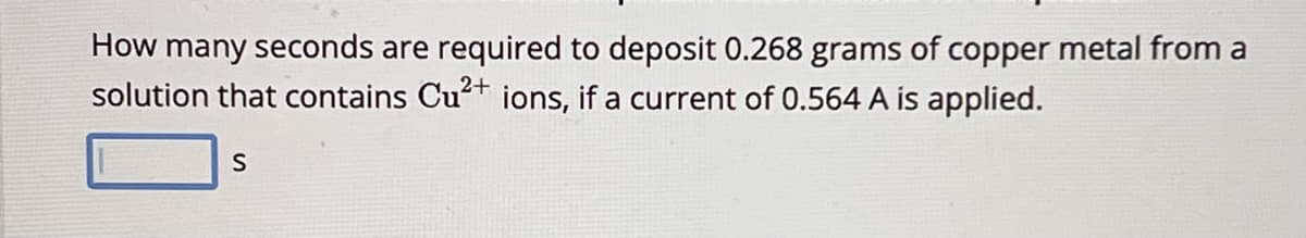 How many seconds are required to deposit 0.268 grams of copper metal from a
solution that contains Cu2+ ions, if a current of 0.564 A is applied.
S