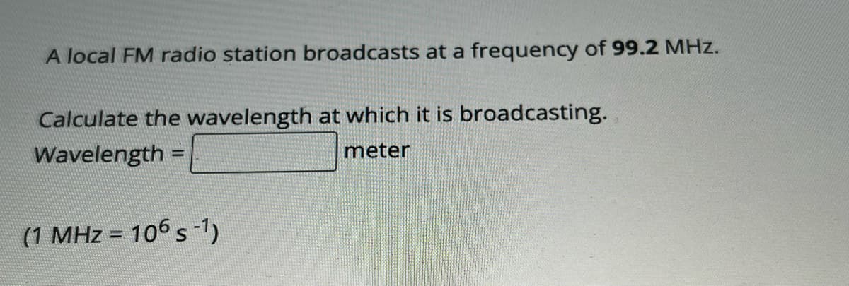 A local FM radio station broadcasts at a frequency of 99.2 MHz.
Calculate the wavelength at which it is broadcasting.
Wavelength =
meter
(1 MHz = 106 s-¹)