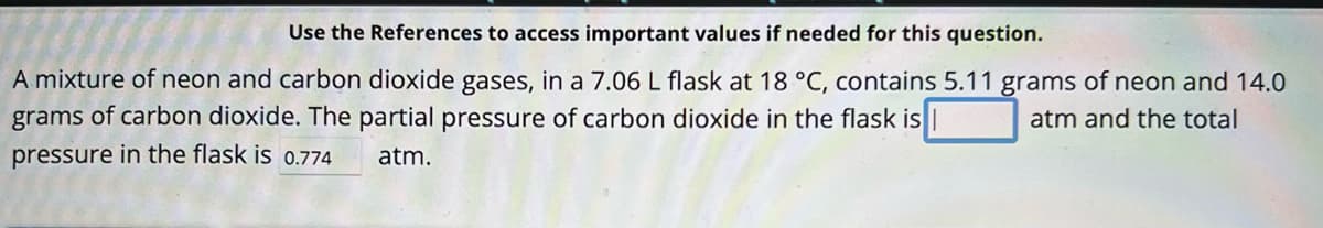 Use the References to access important values if needed for this question.
A mixture of neon and carbon dioxide gases, in a 7.06 L flask at 18 °C, contains 5.11 grams of neon and 14.0
atm and the total
grams of carbon dioxide. The partial pressure of carbon dioxide in the flask is
pressure in the flask is 0.774 atm.