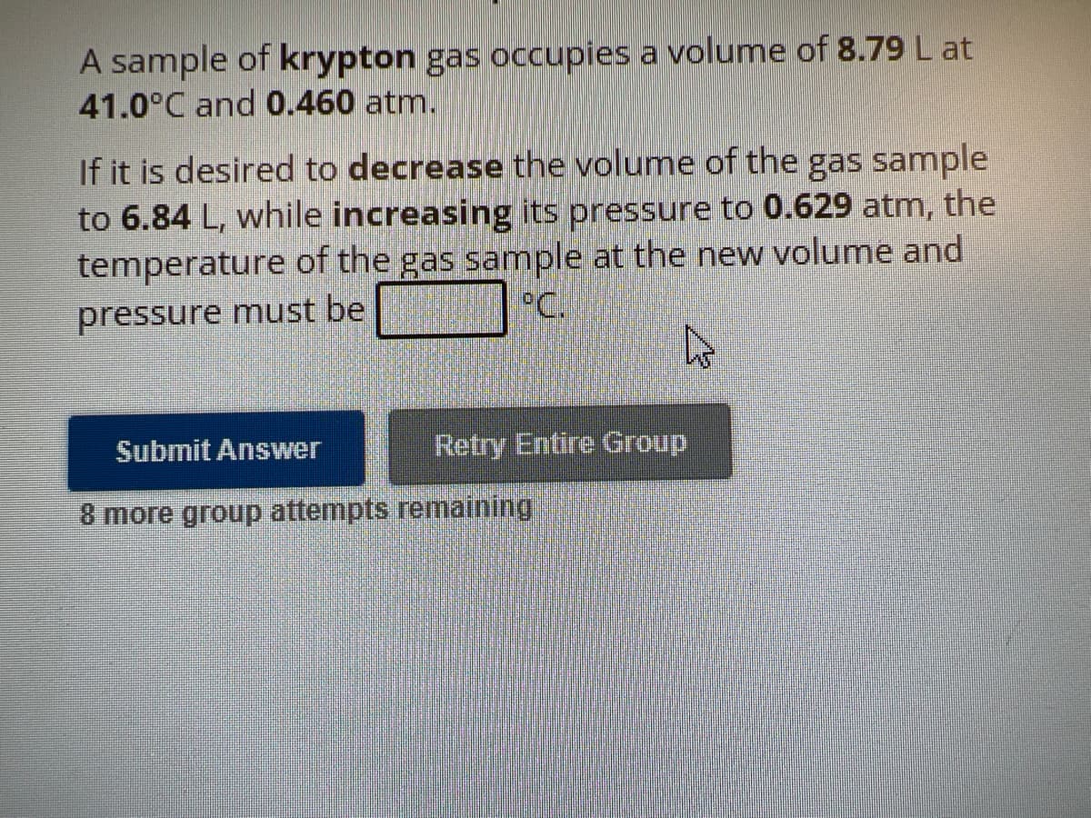 A sample of krypton gas occupies a volume of 8.79 L at
41.0°C and 0.460 atm.
If it is desired to decrease the volume of the gas sample
to 6.84 L, while increasing its pressure to 0.629 atm, the
temperature of the gas sample at the new volume and
°C.
pressure must be
Submit Answer
Retry Entire Group
8 more group attempts remaining