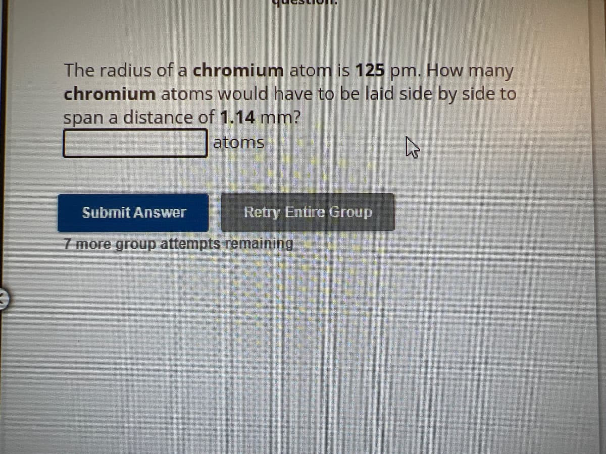 The radius of a chromium atom is 125 pm. How many
chromium atoms would have to be laid side by side to
span a distance of 1.14 mm?
atoms
Retry Entire Group
Submit Answer
7 more group attempts remaining
W