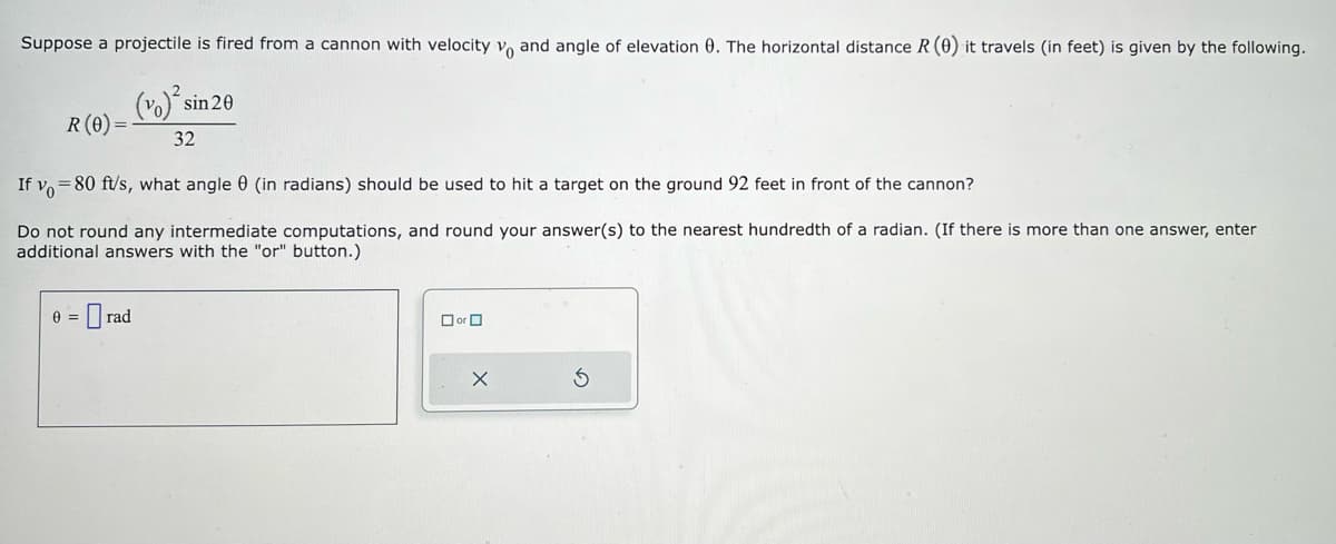 Suppose a projectile is fired from a cannon with velocity vo and angle of elevation 0. The horizontal distance R (0) it travels (in feet) is given by the following.
(vo)² si sin 20
32
R (0)
=
If yo=80 ft/s, what angle (in radians) should be used to hit a target on the ground 92 feet in front of the cannon?
Do not round any intermediate computations, and round your answer(s) to the nearest hundredth of a radian. (If there is more than one answer, enter
additional answers with the "or" button.)
0 = Orad
☐ or 0
X