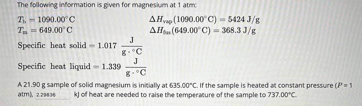 The following information is given for magnesium at 1 atm:
Ть = 1090.00°C
Tm=649.00° C
Specific heat solid = 1.017
AHvap (1090.00°C) = 5424 J/g
AH fus (649.00°C) = 368.3 J/g
J
g. °C
Specific heat liquid = 1.339
J
g.°C
A 21.90 g sample of solid magnesium is initially at 635.00°C. If the sample is heated at constant pressure (P = 1
atm), 2.29836 kJ of heat are needed to raise the temperature of the sample to 737.00°C.