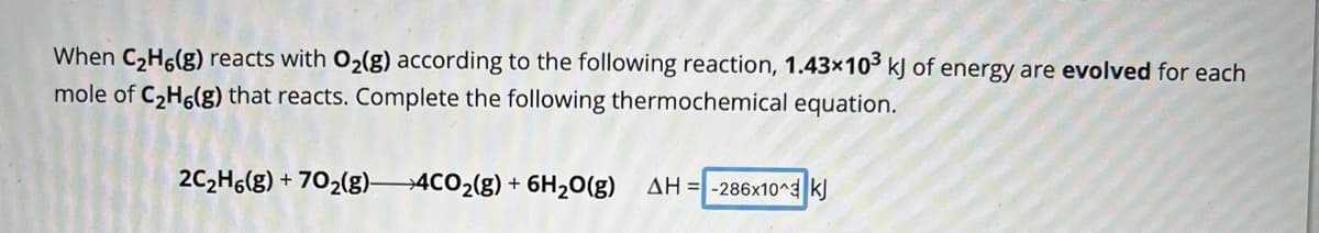 When C₂H6(g) reacts with O₂(g) according to the following reaction, 1.43x103 kJ of energy are evolved for each
mole of C₂H6(g) that reacts. Complete the following thermochemical equation.
2C₂H6(g) + 702(g)- 4CO₂(g) + 6H₂O(g)
AH-286x10^3 kJ