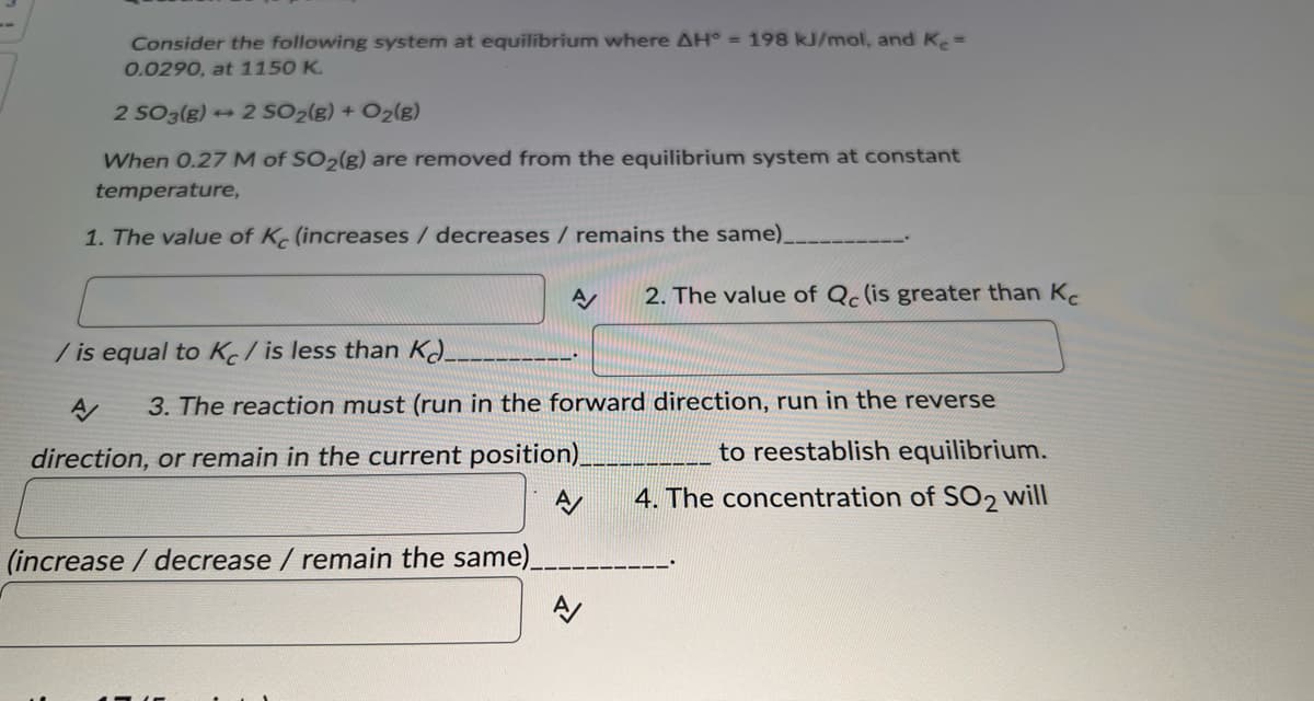 Consider the following system at equilibrium where AH° = 198 kJ/mol, and Ke=
0.0290, at 1150 K.
2 SO 3(g)+2 SO₂(g) + O₂(g)
When 0.27 M of SO₂(g) are removed from the equilibrium system at constant
temperature,
1. The value of K (increases / decreases / remains the same)_
/is equal to K/is less than K
A/ 2. The value of Qc (is greater than K
3. The reaction must (run in the forward direction, run in the reverse
to reestablish equilibrium.
4. The concentration of SO₂ will
direction, or remain in the current position)_
(increase / decrease / remain the same)_