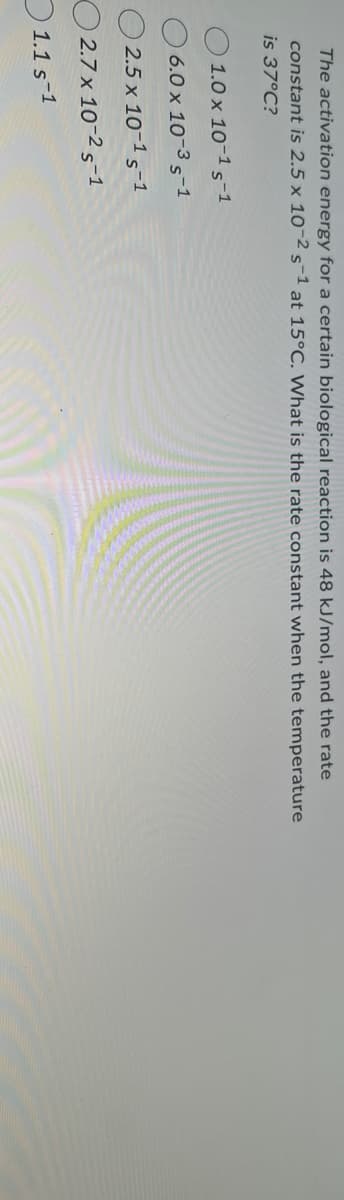 The activation energy for a certain biological reaction is 48 kJ/mol, and the rate
constant is 2.5 x 10-2 s-1 at 15°C. What is the rate constant when the temperature
is 37°C?
1.0 x 10-1 S-1
6.0 x 10-35-1
2.5 x 10-1 S-1
2.7 x 10-2 S-1
1.1 S-1