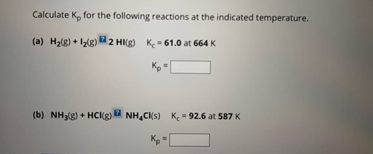 Calculate Kp for the following reactions at the indicated temperature.
(a) H₂(g) + 1₂(g) 2 HI(g) K = 61.0 at 664 K
Кр
(b) NH3(g) + HCI(g)
?
=
NH4CI(S) K = 92.6 at 587 K
Кр
=