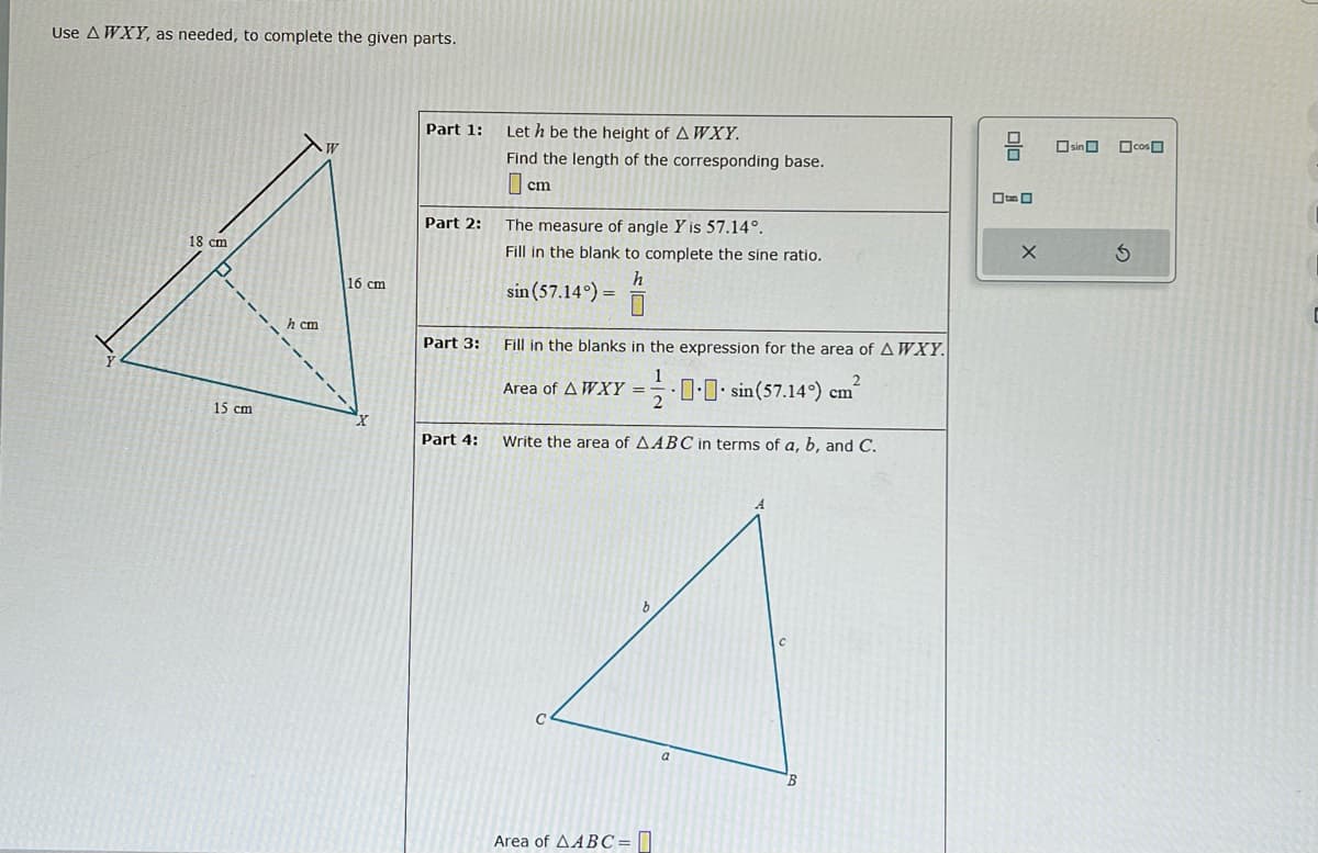 Use A WXY, as needed, to complete the given parts.
18 cm
07
15 cm
h cm
W
16 cm
"X
Part 1: Leth be the height of A WXY.
Part 2:
Find the length of the corresponding base.
cm
Part 3:
The measure of angle Y is 57.14°.
Fill in the blank to complete the sine ratio.
h
sin (57.14°) =
Fill in the blanks in the expression for the area of A WXY.
Area of A WXY = ...sin(57.14%) cm²
2
Part 4: Write the area of AABC in terms of a, b, and C.
Area of AABC=
.
a
B
DO
X
sin cos
S
C