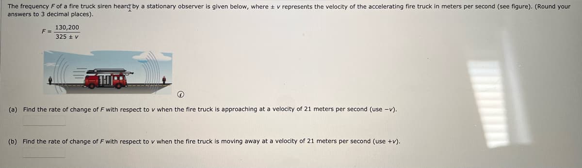 The frequency F of a fire truck siren heard by a stationary observer is given below, where ± v represents the velocity of the accelerating fire truck in meters per second (see figure). (Round your
answers to 3 decimal places).
F=
130,200
325 + V
Ⓡ
(a) Find the rate of change of F with respect to v when the fire truck is approaching at a velocity of 21 meters per second (use -v).
(b) Find the rate of change of F with respect to v when the fire truck is moving away at a velocity of 21 meters per second (use +v).