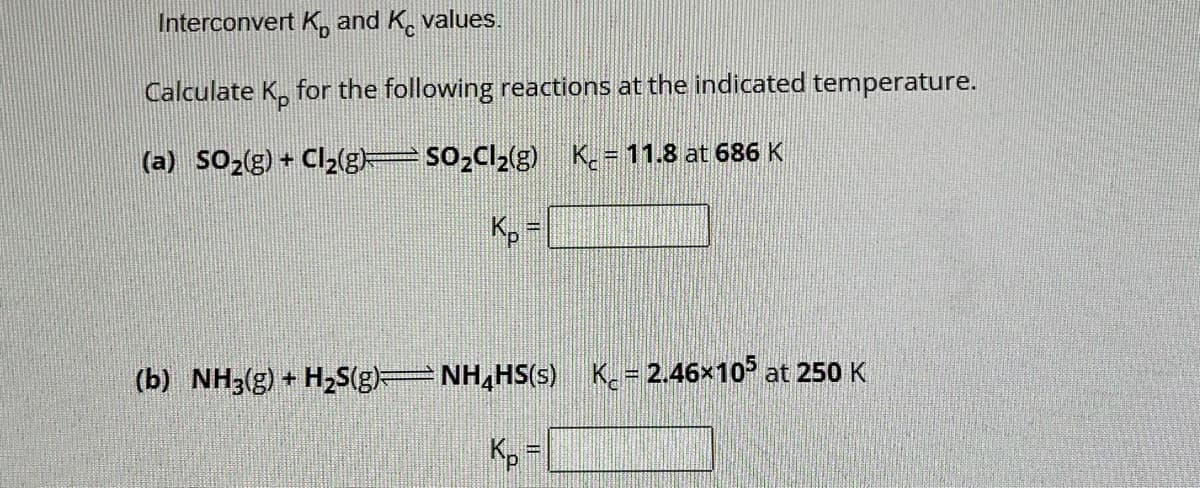 Interconvert K and Kvalues.
Calculate Ko for the following reactions at the indicated temperature.
(a) SO₂(g) + Cl₂(g)=SO₂Cl₂(g) K₂=11.8 at 686 K
(b) NH3(g) + H₂S(g)⇒NH₂HS(s)_ K = 2.46×105 at 250 K