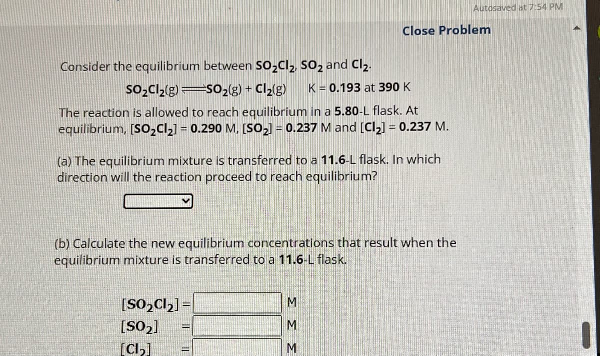 Consider the equilibrium between SO₂Cl₂, SO2 and Cl₂.
SO₂Cl₂(g)
SO₂(g) + Cl₂(g) K = 0.193 at 390 K
The reaction is allowed to reach equilibrium in a 5.80-L flask. At
equilibrium, [SO₂Cl₂] = 0.290 M, [SO₂] = 0.237 M and [Cl₂] = 0.237 M.
(a) The equilibrium mixture is transferred to a 11.6-L flask. In which
direction will the reaction proceed to reach equilibrium?
Close Problem
(b) Calculate the new equilibrium concentrations that result when the
equilibrium mixture is transferred to a 11.6-L flask.
[SO₂Cl₂] =
[S0₂]
[Cl₂]
ΣΣΣ
Autosaved at 7:54 PM